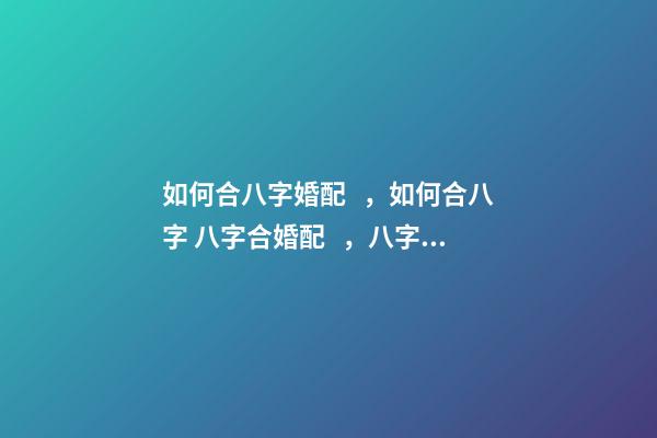 如何合八字婚配，如何合八字 八字合婚配，八字合婚是怎么合的